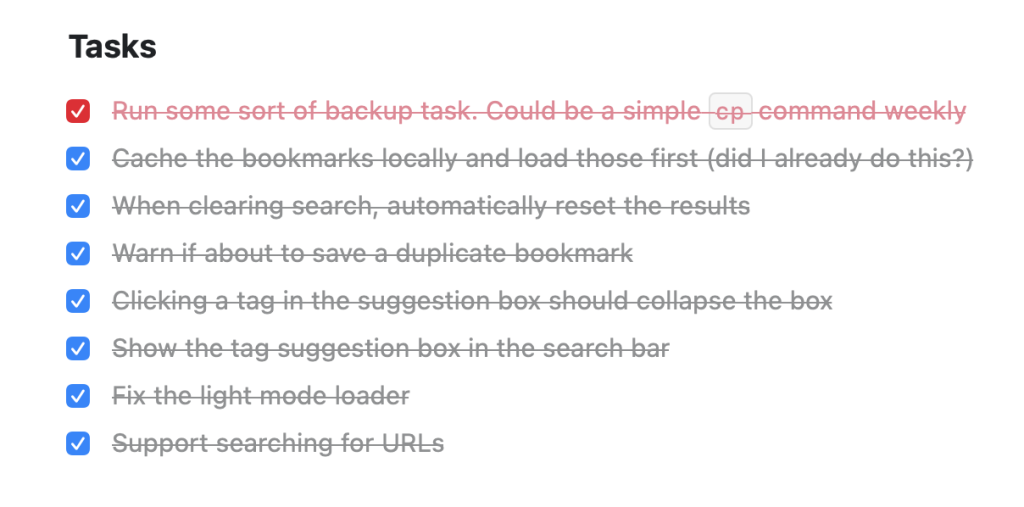 Heading Tasks followed by a list of completed tasks. Run some sort of backup task. Could be a simple `cp` command weekly. Cache the bookmarks locally and load those first (did I already do this?). When clearing search, automatically reset the results. Warn if about to save a duplicate bookmark. Clicking a tag in the suggestion box should collapse the box. Show the tag suggestion box in the search bar. Fix the light mode loader. Support searching for URLs.